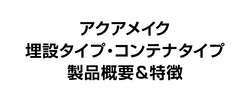 アクアメイク 埋設タイプ・コンテナタイプ 製品概要＆特徴